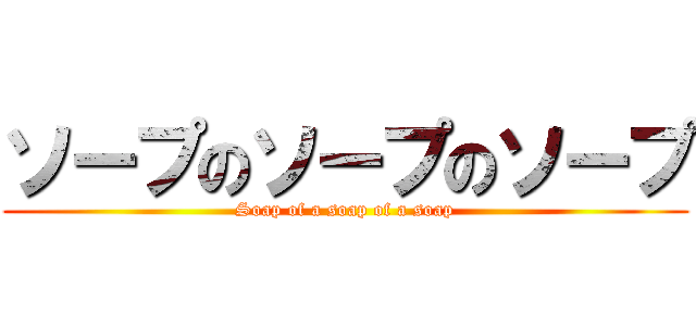 ソープのソープのソープ (Soap of a soap of a soap)
