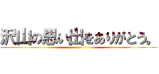 沢山の思い出をありがとう。 ()