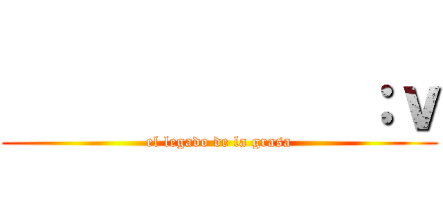             ：ｖ (el legado de la grasa)