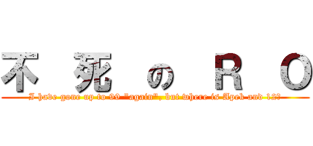 不  死  の  Ｒ  Ｏ (I have gone up to 99 \"again\", but where is Apek and 12?)