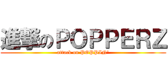 進撃のＰＯＰＰＥＲＺ (attack on POPPIN\')