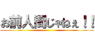 お前人間じゃねぇ！！ ()