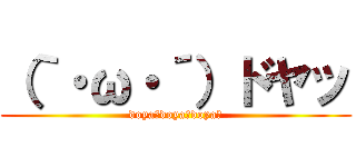 （｀・ω・´）ドヤッ (doya～doya～doya～)