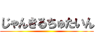 じゃんきるちゅたいん ()