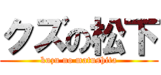 クズの松下 (kuzu no matushita)