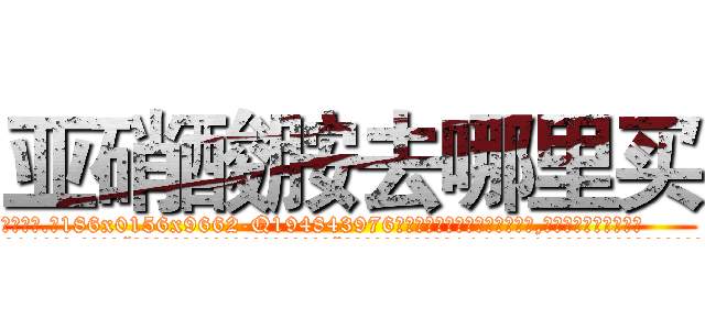 亚硝酸胺去哪里买 (亚硝酸胺去哪里买【电.话186x0156x9662-Q194843976林氏药业】我们做的是长期生意,靠的是老客户长期支持
参考消息网2月20日报道 韩媒称，“剩女多、离婚率高的城市，房价一定会上涨。”这是中国经济学家金岩石2016年12月参加在上海举行的房地产相关论坛时说的话。
)