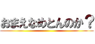 おまえなめとんのか？ ()