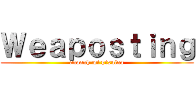 Ｗｅａｐｏｓｔｉｎｇ (aaaaah mi pixulaa)