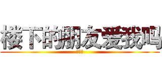 楼下的朋友爱我吗 (爱你哦)