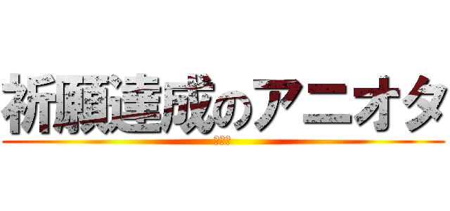 祈願達成のアニオタ (どやぁ)