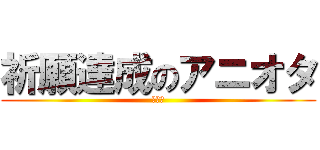 祈願達成のアニオタ (どやぁ)