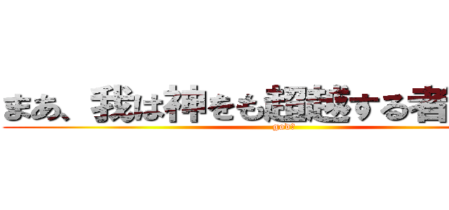 まあ、我は神をも超越する者だからな (god！)