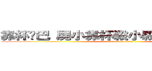 靠杯雞巴 屍小靠杯殺小殺殺殺殺殺殺阿 (attack on titan)