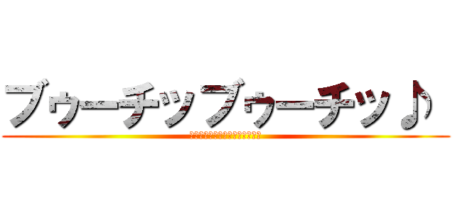 ブゥーチッブゥーチッ♪  (ペーペケッペッペペーペーペペ♪)