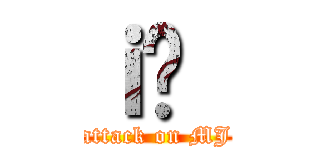 ｉ̏｛ (attack on MJ)