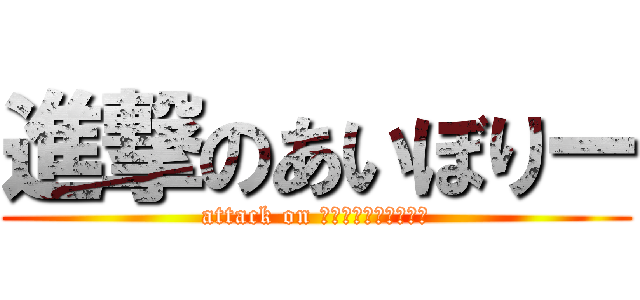 進撃のあいぼりー (attack on あいぼりーあいぼりー)