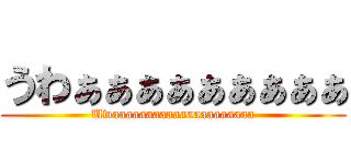 うわぁぁぁぁぁぁぁぁぁ (Uwaaaaaaaaaaaaaaaaaaaaa)