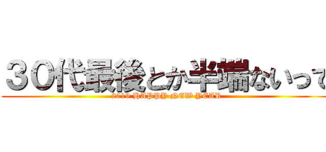 ３０代最後とか半端ないって (2019 HAPPY NEW YEAR)