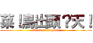 菜！鳥出頭？天！ (attack on tinycafe)