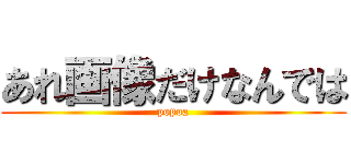 あれ画像だけなんでは (popoa)
