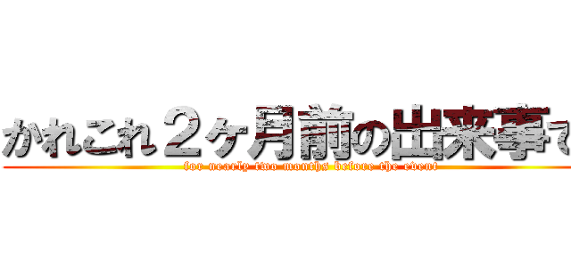 かれこれ２ヶ月前の出来事です (for nearly two months before the event)