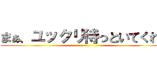 まぁ、ユックリ待っといてくれや ()