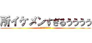 所イケメンすぎるうううう (所　イケメン　すぎる)