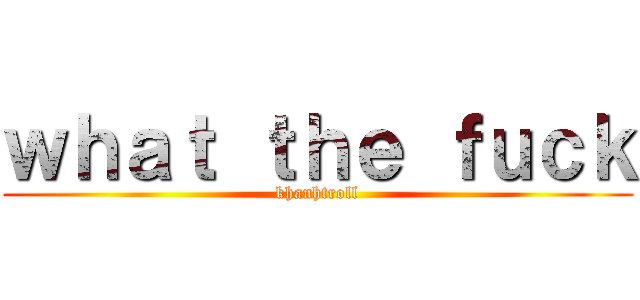 ｗｈａｔ ｔｈｅ ｆｕｃｋ (khanhtroll)