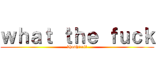ｗｈａｔ ｔｈｅ ｆｕｃｋ (khanhtroll)