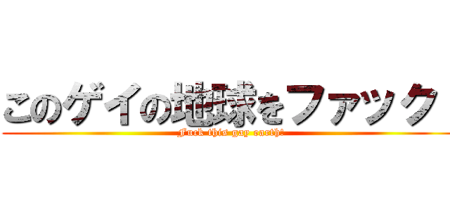 このゲイの地球をファック！ (Fuck this gay earth!)
