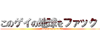 このゲイの地球をファック！ (Fuck this gay earth!)
