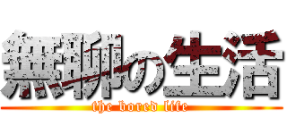 無聊の生活 (the bored life)