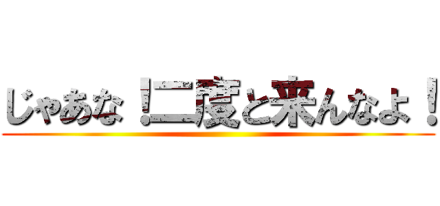 じゃあな！二度と来んなよ！ ()