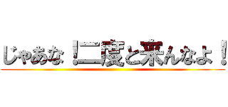 じゃあな！二度と来んなよ！ ()