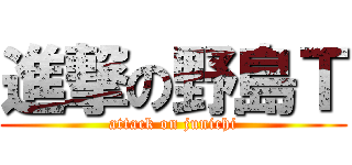 進撃の野島Ｔ (attack on junichi)