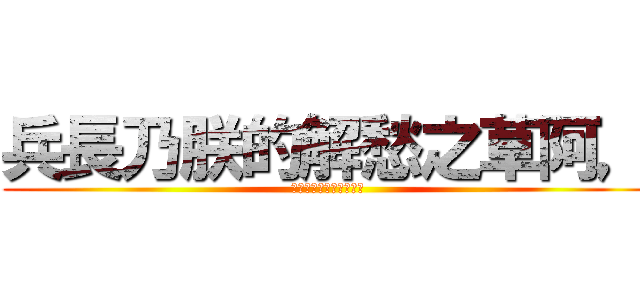 兵長乃朕的解愁之草阿， (所以懇求您踹一下朕吧！)