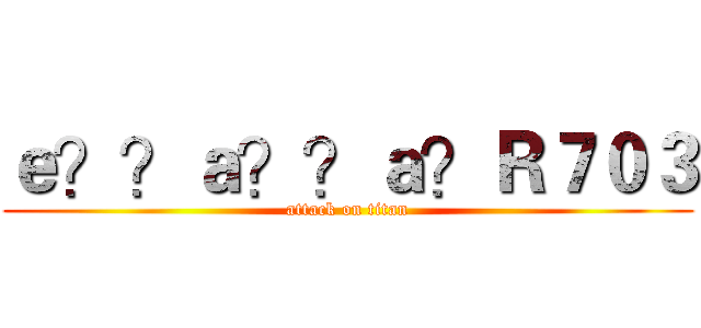 ｅ？？ａ？？ａ？Ｒ７０３ (attack on titan)