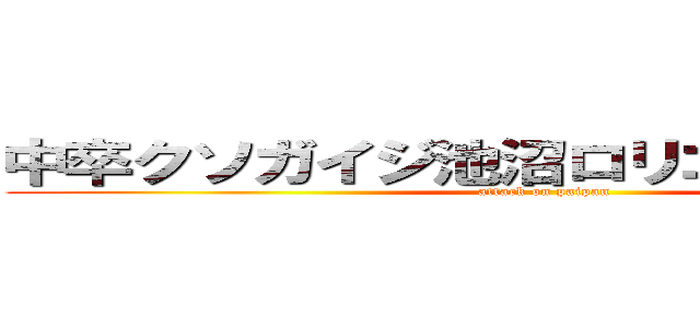 中卒クソガイジ池沼ロリコンチャリカス (attack on paipan)