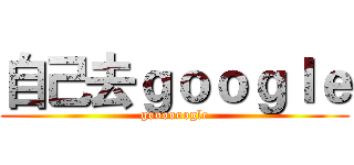 自己去ｇｏｏｇｌｅ (goooooogle)