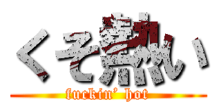 くそ熱い (fuckin’ hot)