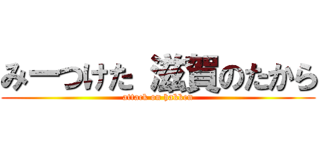 みーつけた 滋賀のたから (attack on hakken)