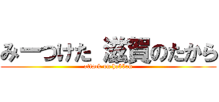みーつけた 滋賀のたから (attack on hakken)