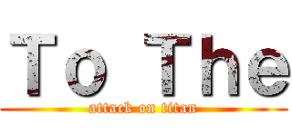 Ｔｏ Ｔｈｅ (attack on titan)