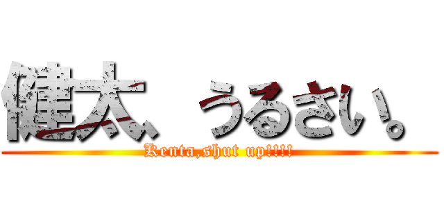 健太、うるさい。 (Kenta,shut up!!!!)
