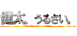健太、うるさい。 (Kenta,shut up!!!!)