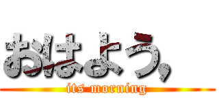 おはよう， (its morning)