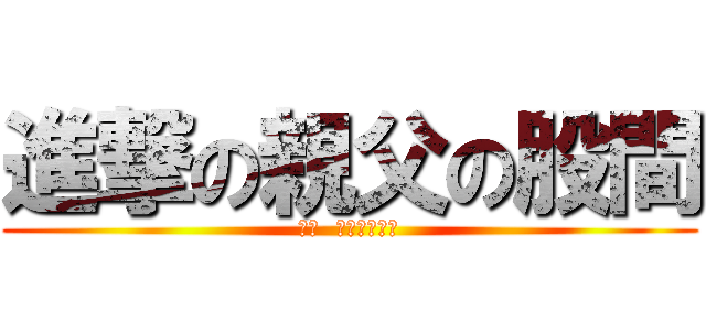 進撃の親父の股間 (かぁ  気持ちわりぃ)