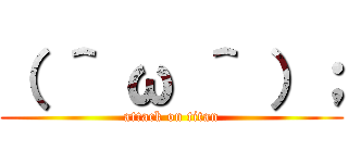 （ ＾ ω ＾ ）； (attack on titan)