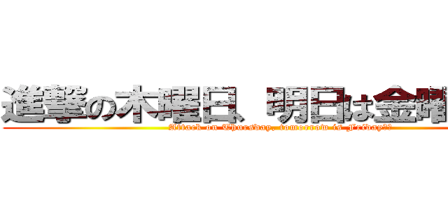 進撃の木曜日、明日は金曜日♪♪ (Attack on Thursday, tomorrow is Friday♪♪)
