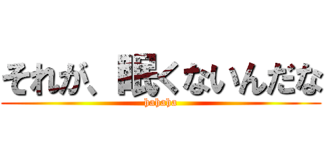 それが、眠くないんだな (hahaha)